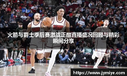 火箭与爵士季后赛激战正酣直播盛况回顾与精彩瞬间分享
